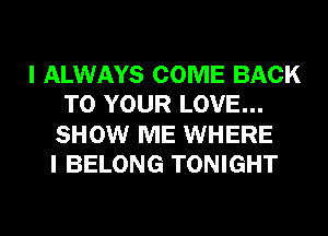 I ALWAYS COME BACK
TO YOUR LOVE...
SHOW ME WHERE
I BELONG TONIGHT