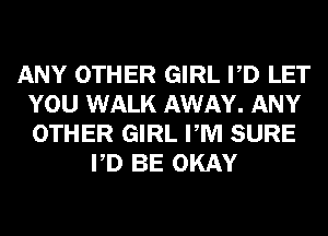 ANY OTHER GIRL PD LET
YOU WALK AWAY. ANY
OTHER GIRL PM SURE

PD BE OKAY