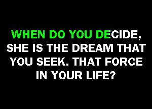 WHEN DO YOU DECIDE,
SHE IS THE DREAM THAT
YOU SEEK. THAT FORCE
IN YOUR LIFE?