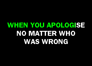 WHEN YOU APOLOGISE

NO MATTER WHO
WAS WRONG