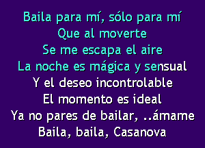 Baila para ml', sdlo para ml'
Que al moverte

Se me escapa el aire

La noche es maigica y sensual

Y el deseo incontrolable
El momento es ideal
Ya no pares de bailar, ..a'1mame

Baila, baila, Casanova