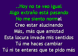 ..Hoy no te veo igual
Algo extrafio estai pasando
No me siento normal
Creo estar alucinando
M515, mas que amistad
Esta locura invade mis sentidos
le me haces cambiar
le ni te enteras que te pido mas