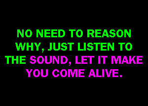 NO NEED TO REASON
WHY, JUST LISTEN TO
THE SOUND, LET IT MAKE
YOU COME ALIVE.