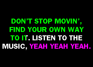 DONT STOP MOVINZ
FIND YOUR OWN WAY
TO IT. LISTEN TO THE
MUSIC, YEAH YEAH YEAH.
