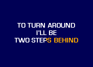 T0 TURN AROUND
I'LL BE

TWO STEPS BEHIND