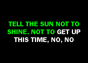 TELL THE SUN NOT TO
SHINE. NOT TO GET UP
THIS TIME, N0, N0