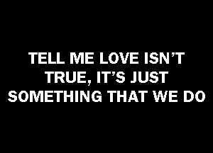 TELL ME LOVE ISNT
TRUE, ITS JUST
SOMETHING THAT WE DO