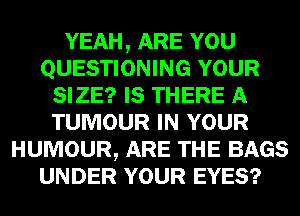 YEAH, ARE YOU
QUESTIONING YOUR
SIZE? IS THERE A
TUMOUR IN YOUR
HUMOUR, ARE THE BAGS
UNDER YOUR EYES?