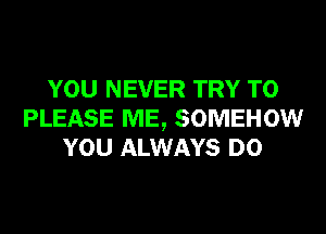 YOU NEVER TRY TO
PLEASE ME, SOMEHOW
YOU ALWAYS D0