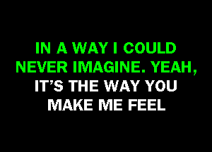 IN A WAY I COULD
NEVER IMAGINE. YEAH,
ITS THE WAY YOU
MAKE ME FEEL