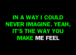 IN A WAY I COULD
NEVER IMAGINE. YEAH,
ITS THE WAY YOU
MAKE ME FEEL