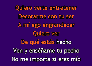 Quiero verte entretener
Decorarme con tu ser
A mI' ego engrandecer
Quiero ver
De qu6. estais hecho
Ven y ensaiame tu pecho

No me importa si eres mfo l