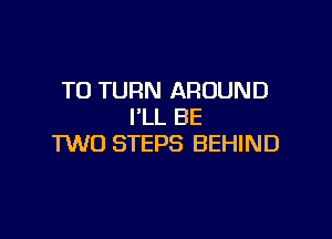 T0 TURN AROUND
I'LL BE

TWO STEPS BEHIND