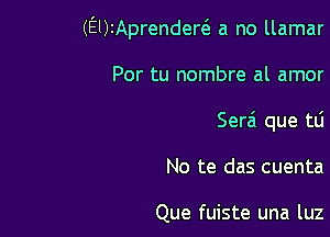 (ElkAprendew a no llamar

Por tu nombre al amor
Ser6 que tti

No te das cuenta

Que fuiste una luz