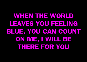 WHEN THE WORLD
LEAVES YOU FEELING
BLUE, YOU CAN COUNT
ON ME, I WILL BE
THERE FOR YOU