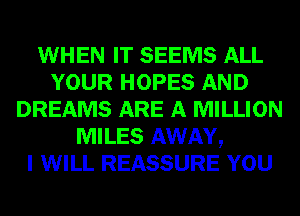 WHEN IT SEEMS ALL
YOUR HOPES AND
DREAMS ARE A MILLION
MILES AWAY,

I WILL REASSURE YOU