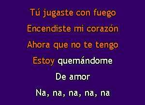 Tu jugaste con fuego

Encendiste mi corazdn
Ahora que no te tengo
Estoy quemaindome
De amor

Na, na, na, na, na