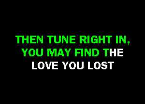 THEN TUNE RIGHT IN,

YOU MAY FIND THE
LOVE YOU LOST