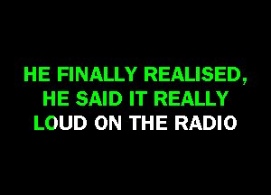 HE FINALLY REALISED,
HE SAID IT REALLY
LOUD ON THE RADIO