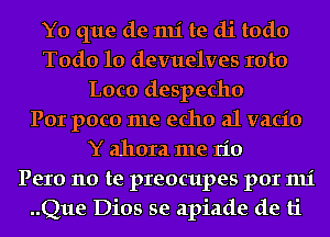 Y0 que de 1111' te di todo
Todo 10 devuelves Ioto
Loco despecho
Por poco me echo a1 vacio
Y ahora me rio
Pero no te preocupes por mi
..Que Dios se apiade de ti