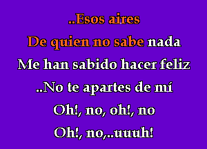 ..Esos aiIes
De quien 110 sabe nada
IVIe han sabido hacer feh'z
..No te apaItes de 1111'
Oh!, no, 0h!, 110

Oh!, 110,..11111111!