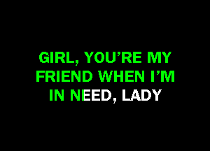 GIRL, YOURE MY

FRIEND WHEN rm
IN NEED, LADY