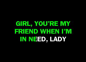 GIRL, YOURE MY

FRIEND WHEN rm
IN NEED, LADY
