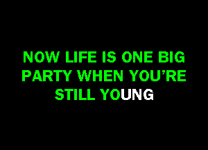 NOW LIFE IS ONE BIG

PARTY WHEN YOU,RE
STILL YOUNG