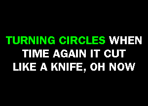 TURNING CIRCLES WHEN
TIME AGAIN IT OUT
LIKE A KNIFE, 0H NOW