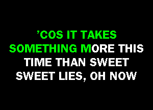 COS IT TAKES
SOMETHING MORE THIS
TIME THAN SWEET
SWEET LIES, 0H NOW