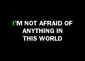 PM NOT AFRAID 0F

ANYTHING IN
THIS WORLD