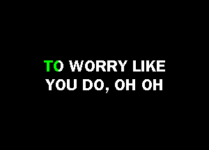 T0 WORRY LIKE

YOU DO, OH OH