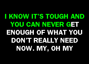 I KNOW ITS TOUGH AND
YOU CAN NEVER GET
ENOUGH OF WHAT YOU
DONT REALLY NEED
NOW. MY, OH MY