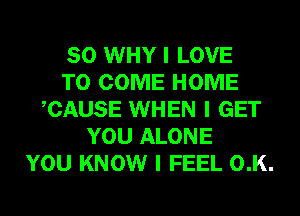 SO WHY I LOVE
TO COME HOME
ICAUSE WHEN I GET
YOU ALONE
YOU KNOW I FEEL 0.K.