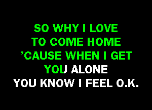 SO WHY I LOVE
TO COME HOME
ICAUSE WHEN I GET
YOU ALONE
YOU KNOW I FEEL 0.K.