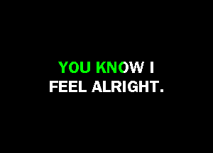YOU KNOW I

FEEL ALRIGHT.