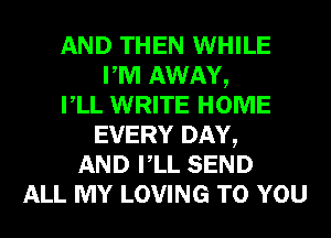 AND THEN WHILE
PM AWAY,
VLL WRITE HOME
EVERY DAY,
AND VLL SEND
ALL MY LOVING TO YOU