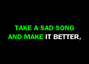 TAKE A SAD SONG

AND MAKE IT BETTER,