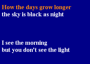 How the days grow longer
the sky is black as night

I see the morning
but you don't see the light