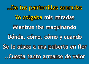 ..De tus pantorrillas aceradas
Yo colgaba mis miradas
Mientras iba maquinando
Dc'mde, cdmo, cdmo y cuando
Se le ataca a una puberta en flor

..Cuesta tanto armarse de valor