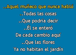 ..Aquel muFIeco que nunca hablc')
..Todas las cosas
..Que podn'a decir
..El se enterc')
De cada cambio aquf
..Que las flores
Ya no habitan el jardl'n