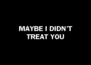 MAYBE I DIDNT

TREAT YOU