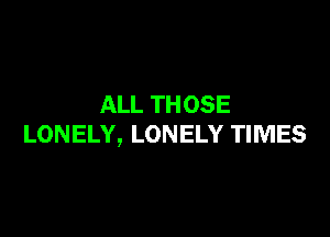 ALL TH OSE

LONELY, LONELY TIMES