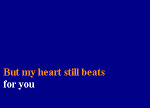 But my heart still beats
for you