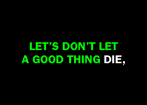 LETS DON T LET

A GOOD THING DIE,