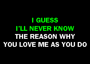 I GUESS
PLL NEVER KNOW

THE REASON WHY
YOU LOVE ME AS YOU DO