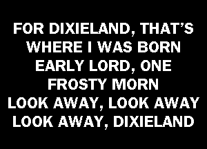FOR DIXIELAND, THATS
WHERE I WAS BORN
EARLY LORD, ONE
FROSTY MORN
LOOK AWAY, LOOK AWAY
LOOK AWAY, DIXIELAND
