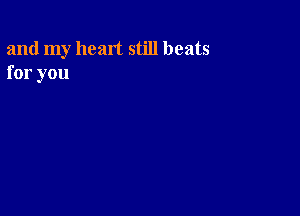 and my heart still beats
for you