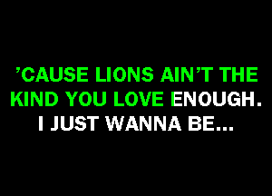 CAUSE LIONS AINT THE
KIND YOU LOVE ENOUGH.
I JUST WANNA BE...
