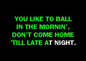 YOU LIKE TO BALL
IN THE MORNINZ
DONT COME HOME
TILL LATE AT NIGHT.